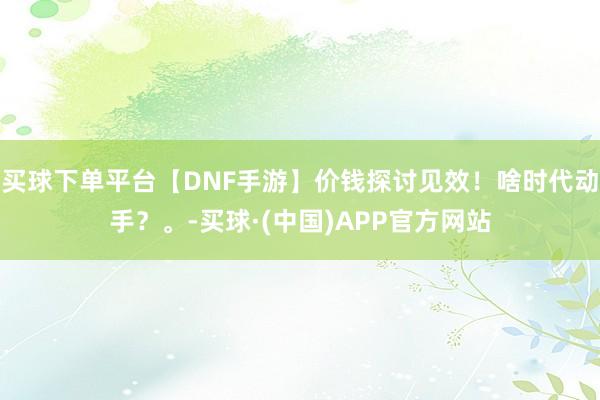 买球下单平台【DNF手游】价钱探讨见效！啥时代动手？。-买球·(中国)APP官方网站