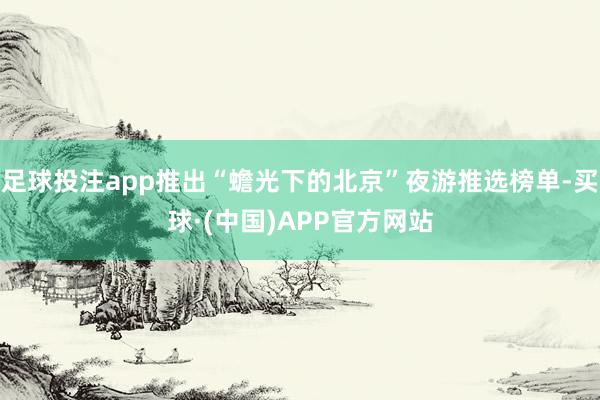 足球投注app推出“蟾光下的北京”夜游推选榜单-买球·(中国)APP官方网站