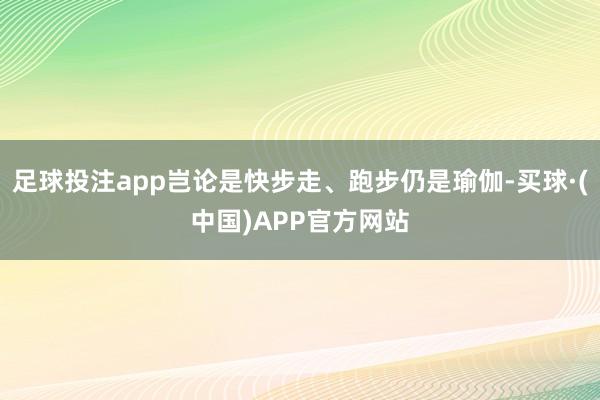 足球投注app岂论是快步走、跑步仍是瑜伽-买球·(中国)APP官方网站