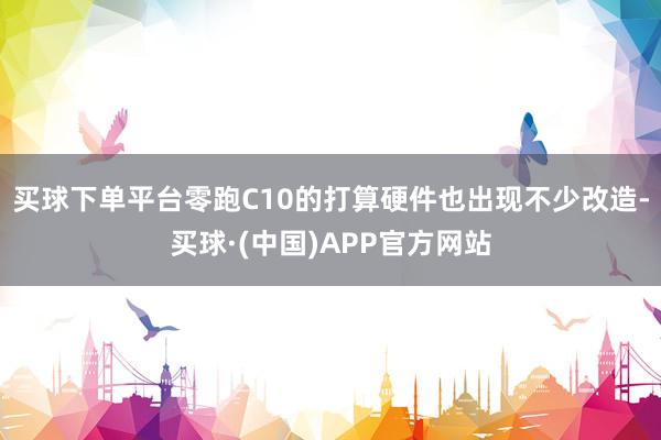 买球下单平台零跑C10的打算硬件也出现不少改造-买球·(中国)APP官方网站