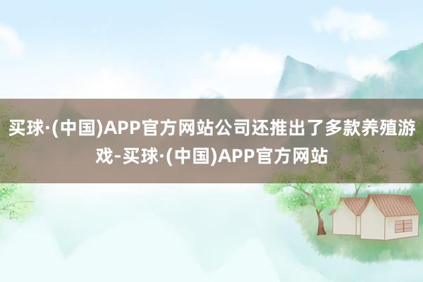 买球·(中国)APP官方网站公司还推出了多款养殖游戏-买球·(中国)APP官方网站