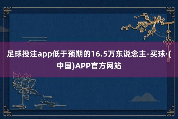 足球投注app低于预期的16.5万东说念主-买球·(中国)APP官方网站