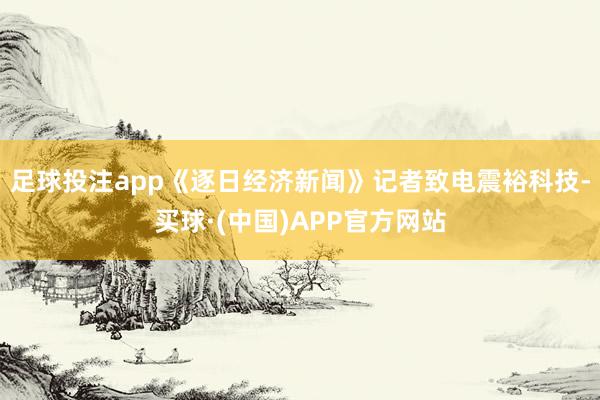 足球投注app《逐日经济新闻》记者致电震裕科技-买球·(中国)APP官方网站