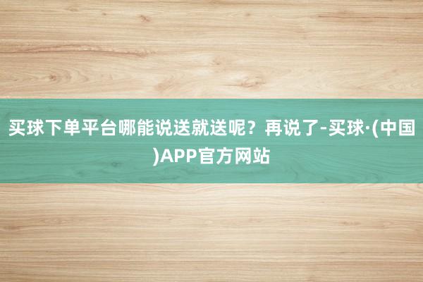 买球下单平台哪能说送就送呢？再说了-买球·(中国)APP官方网站