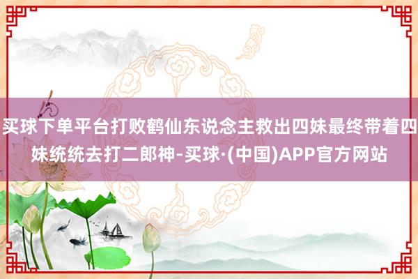 买球下单平台打败鹤仙东说念主救出四妹最终带着四妹统统去打二郎神-买球·(中国)APP官方网站