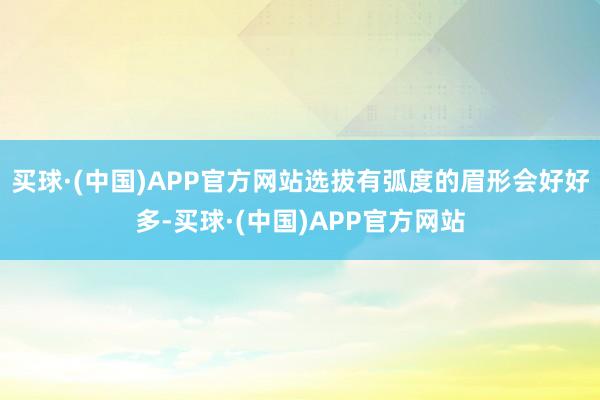 买球·(中国)APP官方网站选拔有弧度的眉形会好好多-买球·(中国)APP官方网站