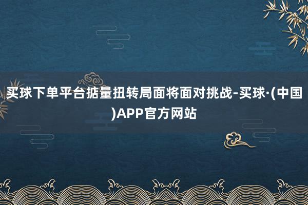 买球下单平台掂量扭转局面将面对挑战-买球·(中国)APP官方网站