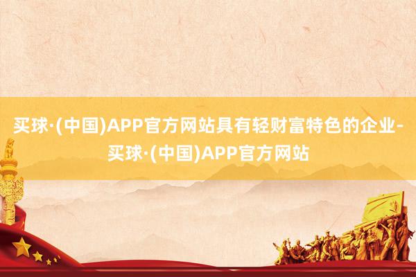 买球·(中国)APP官方网站具有轻财富特色的企业-买球·(中国)APP官方网站