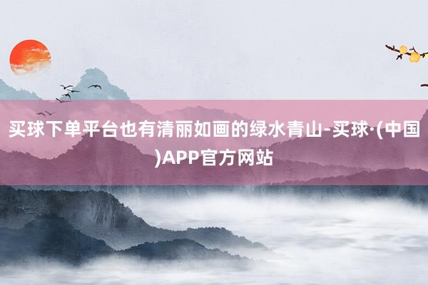 买球下单平台也有清丽如画的绿水青山-买球·(中国)APP官方网站