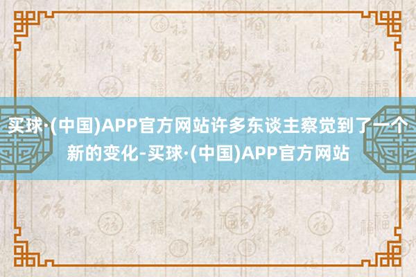 买球·(中国)APP官方网站许多东谈主察觉到了一个新的变化-买球·(中国)APP官方网站