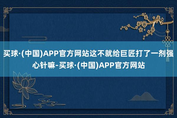 买球·(中国)APP官方网站这不就给巨匠打了一剂强心针嘛-买球·(中国)APP官方网站