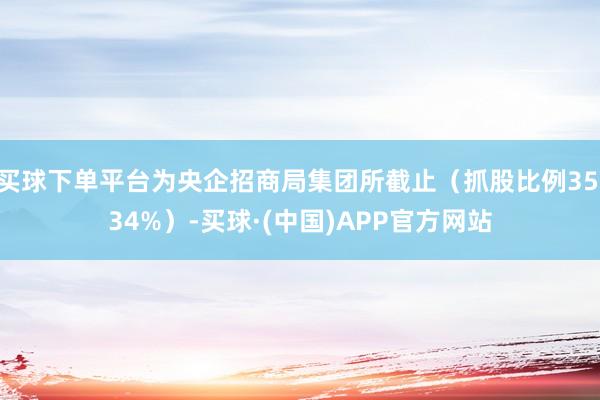 买球下单平台为央企招商局集团所截止（抓股比例35.34%）-买球·(中国)APP官方网站