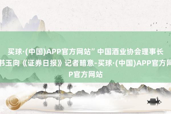 买球·(中国)APP官方网站”中国酒业协会理事长宋书玉向《证券日报》记者暗意-买球·(中国)APP官方网站