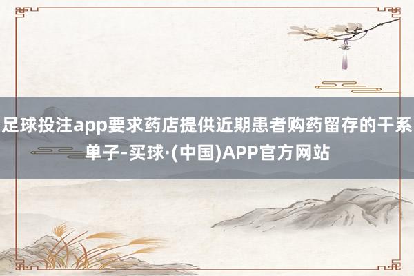 足球投注app要求药店提供近期患者购药留存的干系单子-买球·(中国)APP官方网站