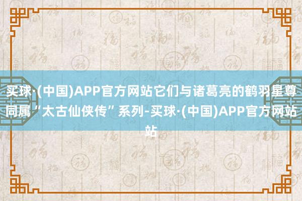 买球·(中国)APP官方网站它们与诸葛亮的鹤羽星尊同属“太古仙侠传”系列-买球·(中国)APP官方网站