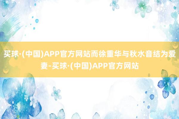 买球·(中国)APP官方网站而徐重华与秋水音结为爱妻-买球·(中国)APP官方网站