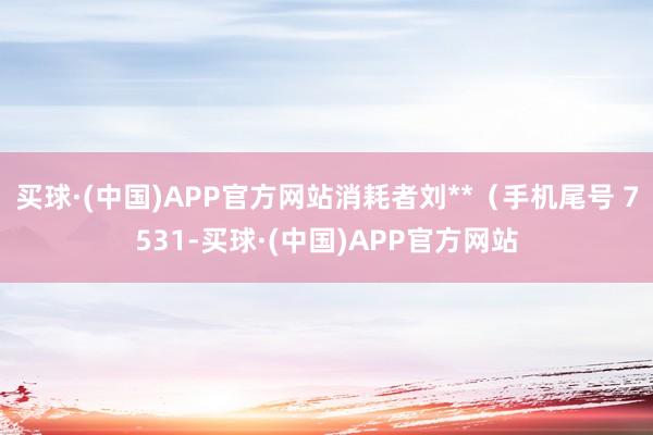 买球·(中国)APP官方网站消耗者刘**（手机尾号 7531-买球·(中国)APP官方网站