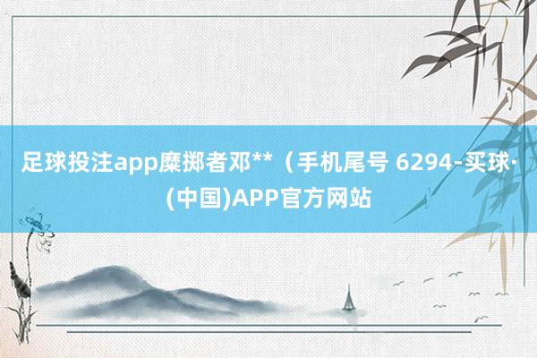 足球投注app糜掷者邓**（手机尾号 6294-买球·(中国)APP官方网站