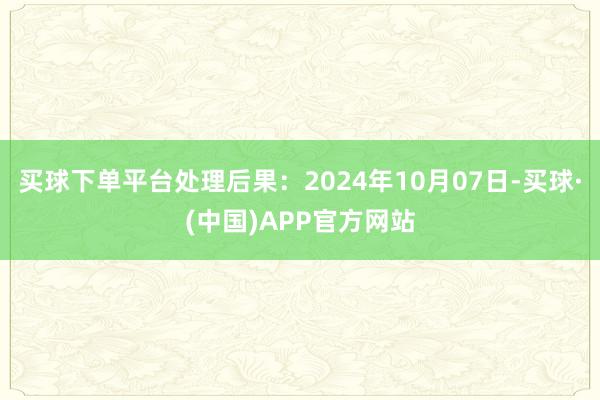 买球下单平台处理后果：2024年10月07日-买球·(中国)APP官方网站