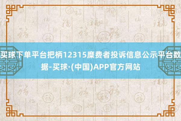 买球下单平台把柄12315糜费者投诉信息公示平台数据-买球·(中国)APP官方网站