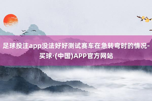 足球投注app没法好好测试赛车在急转弯时的情况-买球·(中国)APP官方网站