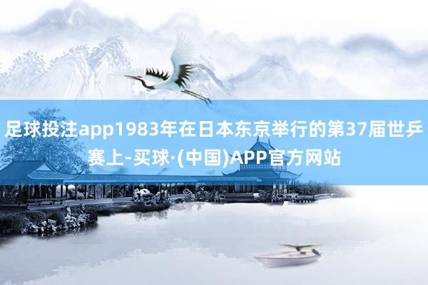 足球投注app1983年在日本东京举行的第37届世乒赛上-买球·(中国)APP官方网站