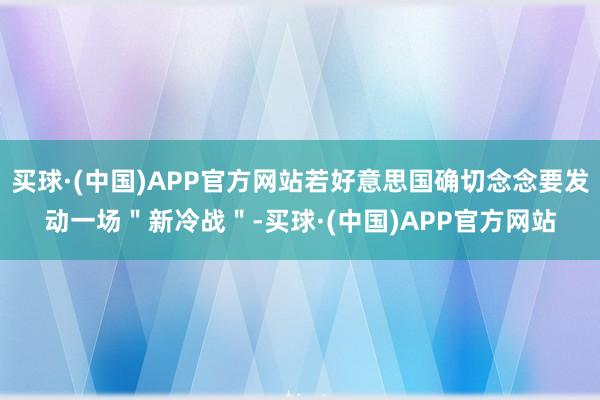 买球·(中国)APP官方网站若好意思国确切念念要发动一场＂新冷战＂-买球·(中国)APP官方网站