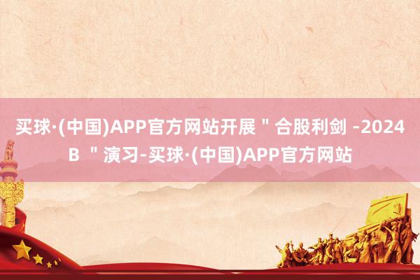 买球·(中国)APP官方网站开展＂合股利剑 -2024B ＂演习-买球·(中国)APP官方网站