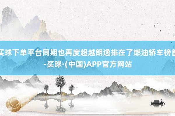 买球下单平台同期也再度超越朗逸排在了燃油轿车榜首-买球·(中国)APP官方网站