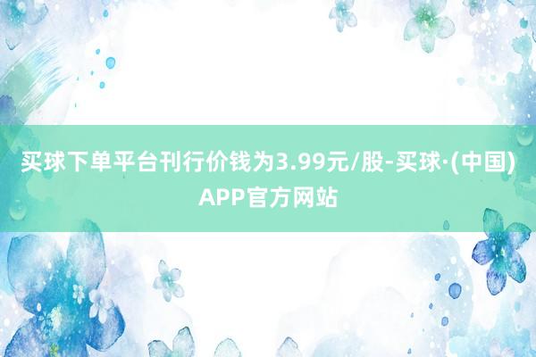 买球下单平台刊行价钱为3.99元/股-买球·(中国)APP官方网站