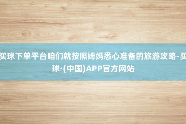 买球下单平台咱们就按照姆妈悉心准备的旅游攻略-买球·(中国)APP官方网站