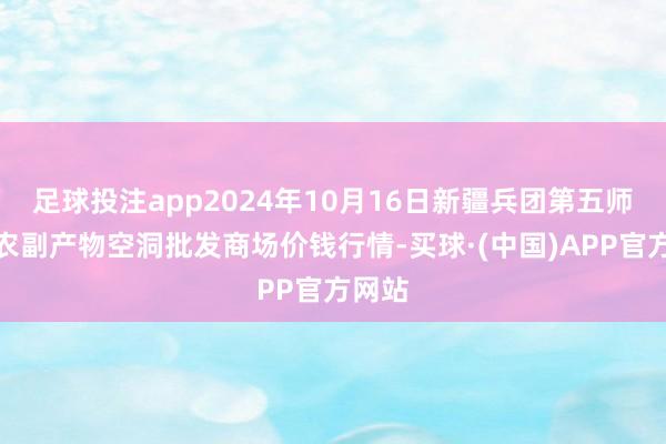 足球投注app2024年10月16日新疆兵团第五师三和农副产物空洞批发商场价钱行情-买球·(中国)APP官方网站