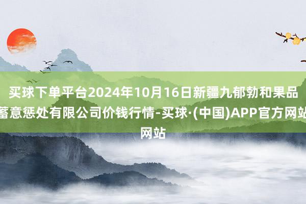 买球下单平台2024年10月16日新疆九郁勃和果品蓄意惩处有限公司价钱行情-买球·(中国)APP官方网站