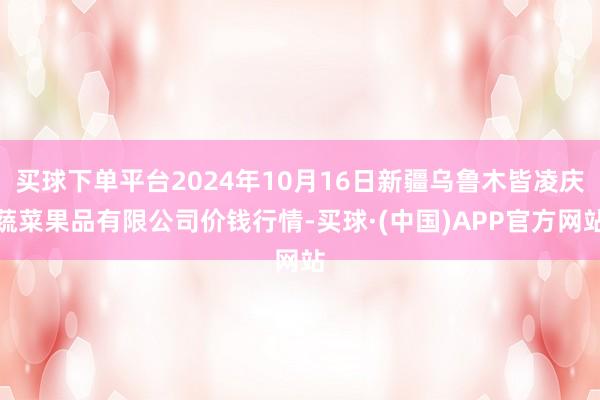 买球下单平台2024年10月16日新疆乌鲁木皆凌庆蔬菜果品有限公司价钱行情-买球·(中国)APP官方网站