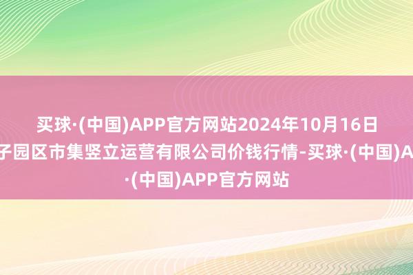 买球·(中国)APP官方网站2024年10月16日扶余市三井子园区市集竖立运营有限公司价钱行情-买球·(中国)APP官方网站