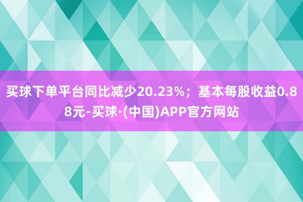 买球下单平台同比减少20.23%；基本每股收益0.88元-买球·(中国)APP官方网站