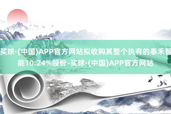 买球·(中国)APP官方网站拟收购其整个执有的泰禾智能10.24%股份-买球·(中国)APP官方网站