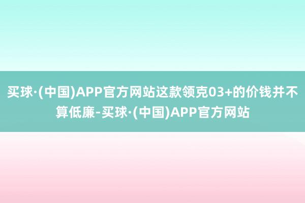 买球·(中国)APP官方网站这款领克03+的价钱并不算低廉-买球·(中国)APP官方网站