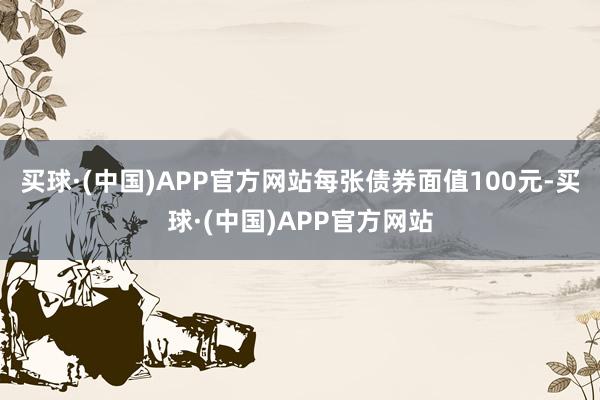 买球·(中国)APP官方网站每张债券面值100元-买球·(中国)APP官方网站