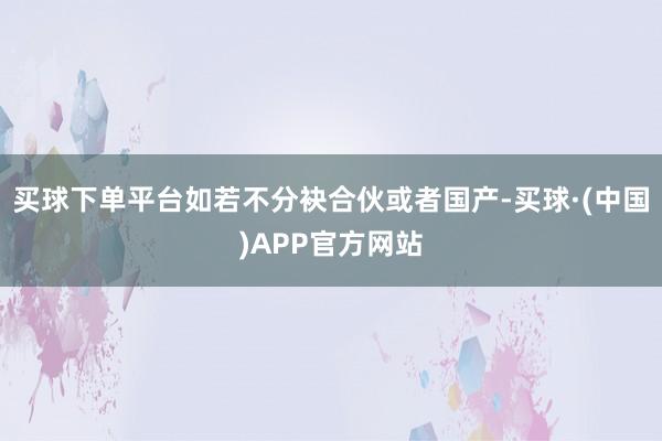 买球下单平台如若不分袂合伙或者国产-买球·(中国)APP官方网站