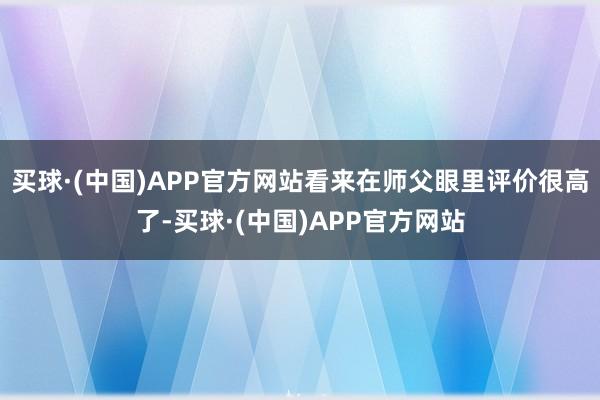 买球·(中国)APP官方网站看来在师父眼里评价很高了-买球·(中国)APP官方网站