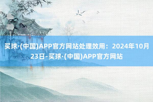 买球·(中国)APP官方网站处理效用：2024年10月23日-买球·(中国)APP官方网站