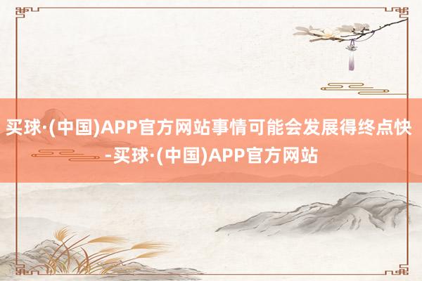 买球·(中国)APP官方网站事情可能会发展得终点快 -买球·(中国)APP官方网站