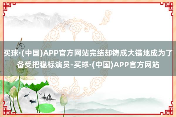 买球·(中国)APP官方网站完结却铸成大错地成为了备受把稳标演员-买球·(中国)APP官方网站