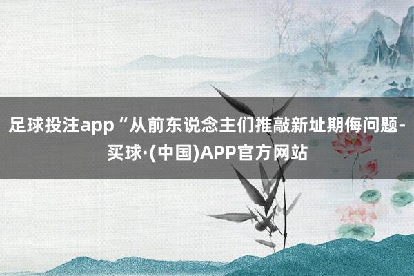 足球投注app“从前东说念主们推敲新址期侮问题-买球·(中国)APP官方网站