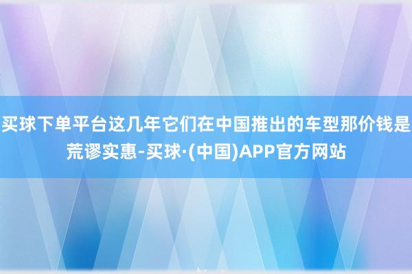 买球下单平台这几年它们在中国推出的车型那价钱是荒谬实惠-买球·(中国)APP官方网站