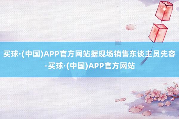 买球·(中国)APP官方网站据现场销售东谈主员先容-买球·(中国)APP官方网站