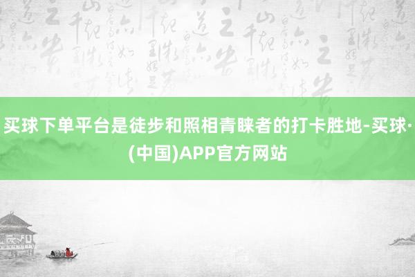 买球下单平台是徒步和照相青睐者的打卡胜地-买球·(中国)APP官方网站