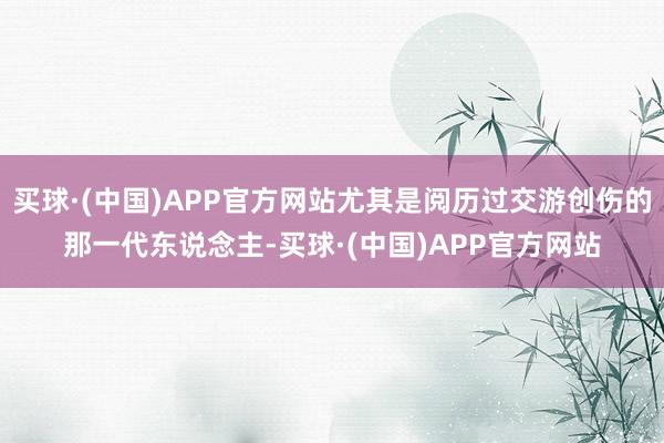 买球·(中国)APP官方网站尤其是阅历过交游创伤的那一代东说念主-买球·(中国)APP官方网站