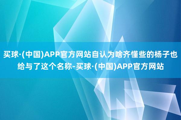 买球·(中国)APP官方网站自认为啥齐懂些的杨子也给与了这个名称-买球·(中国)APP官方网站